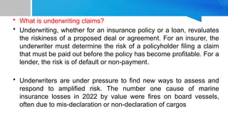 • What is underwriting claims?
• Underwriting, whether for an insurance policy or a loan, revaluates
the riskiness of a proposed deal or agreement. For an insurer, the
underwriter must determine the risk of a policyholder filing a claim
that must be paid out before the policy has become profitable. For a
lender, the risk is of default or non-payment.
• Underwriters are under pressure to find new ways to assess and
respond to amplified risk. The number one cause of marine
insurance losses in 2022 by value were fires on board vessels,
often due to mis-declaration or non-declaration of cargos
 