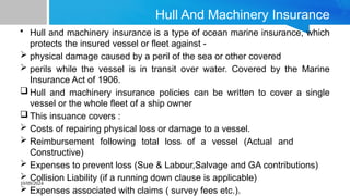 10/09/2024
Hull And Machinery Insurance
• Hull and machinery insurance is a type of ocean marine insurance, which
protects the insured vessel or fleet against -
 physical damage caused by a peril of the sea or other covered
 perils while the vessel is in transit over water. Covered by the Marine
Insurance Act of 1906.
 Hull and machinery insurance policies can be written to cover a single
vessel or the whole fleet of a ship owner
 This insuance covers :
 Costs of repairing physical loss or damage to a vessel.
 Reimbursement following total loss of a vessel (Actual and
Constructive)
 Expenses to prevent loss (Sue & Labour,Salvage and GA contributions)
 Collision Liability (if a running down clause is applicable)
 Expenses associated with claims ( survey fees etc.).
 