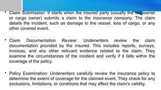• Claim Submission: It starts when the insured party (usually the shipowner
or cargo owner) submits a claim to the insurance company. The claim
details the incident, such as damage to the vessel, loss of cargo, or any
other covered event.
• Claim Documentation Review: Underwriters review the claim
documentation provided by the insured. This includes reports, surveys,
invoices, and any other relevant evidence related to the claim. They
examine the circumstances of the incident and verify if it falls within the
coverage of the policy.
• Policy Examination: Underwriters carefully review the insurance policy to
determine the extent of coverage for the claimed event. They check for any
exclusions, limitations, or conditions that may affect the claim's validity.
 