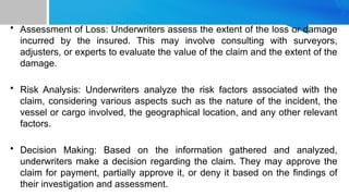 • Assessment of Loss: Underwriters assess the extent of the loss or damage
incurred by the insured. This may involve consulting with surveyors,
adjusters, or experts to evaluate the value of the claim and the extent of the
damage.
• Risk Analysis: Underwriters analyze the risk factors associated with the
claim, considering various aspects such as the nature of the incident, the
vessel or cargo involved, the geographical location, and any other relevant
factors.
• Decision Making: Based on the information gathered and analyzed,
underwriters make a decision regarding the claim. They may approve the
claim for payment, partially approve it, or deny it based on the findings of
their investigation and assessment.
 