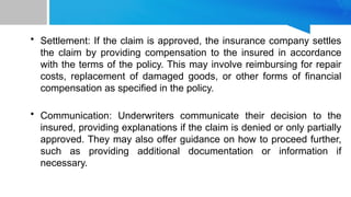 • Settlement: If the claim is approved, the insurance company settles
the claim by providing compensation to the insured in accordance
with the terms of the policy. This may involve reimbursing for repair
costs, replacement of damaged goods, or other forms of financial
compensation as specified in the policy.
• Communication: Underwriters communicate their decision to the
insured, providing explanations if the claim is denied or only partially
approved. They may also offer guidance on how to proceed further,
such as providing additional documentation or information if
necessary.
 