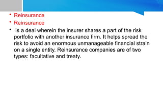 • Reinsurance
• Reinsurance
• is a deal wherein the insurer shares a part of the risk
portfolio with another insurance firm. It helps spread the
risk to avoid an enormous unmanageable financial strain
on a single entity. Reinsurance companies are of two
types: facultative and treaty.
 