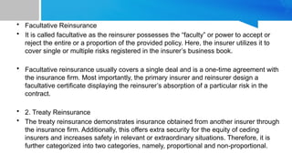 • Facultative Reinsurance
• It is called facultative as the reinsurer possesses the “faculty” or power to accept or
reject the entire or a proportion of the provided policy. Here, the insurer utilizes it to
cover single or multiple risks registered in the insurer’s business book.
• Facultative reinsurance usually covers a single deal and is a one-time agreement with
the insurance firm. Most importantly, the primary insurer and reinsurer design a
facultative certificate displaying the reinsurer’s absorption of a particular risk in the
contract.
• 2. Treaty Reinsurance
• The treaty reinsurance demonstrates insurance obtained from another insurer through
the insurance firm. Additionally, this offers extra security for the equity of ceding
insurers and increases safety in relevant or extraordinary situations. Therefore, it is
further categorized into two categories, namely, proportional and non-proportional.
 