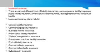 • business insurance
• There are several different kinds of liability insurances, such as general liability insurance,
public liability insurance, professional liability insurance, management liability, contractual
liability
• business insurance plans include:
• General liability insurance
• Commercial property insurance
• Business income insurance
• Professional liability insurance
• Workers’ compensation insurance
• Employment practices liability insurance
• Product liability insurance
• Commercial auto insurance
• Commercial umbrella insurance
• Cybersecurity insurance
 