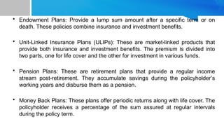 • Endowment Plans: Provide a lump sum amount after a specific term or on
death. These policies combine insurance and investment benefits.
• Unit-Linked Insurance Plans (ULIPs): These are market-linked products that
provide both insurance and investment benefits. The premium is divided into
two parts, one for life cover and the other for investment in various funds.
• Pension Plans: These are retirement plans that provide a regular income
stream post-retirement. They accumulate savings during the policyholder’s
working years and disburse them as a pension.
• Money Back Plans: These plans offer periodic returns along with life cover. The
policyholder receives a percentage of the sum assured at regular intervals
during the policy term.
 