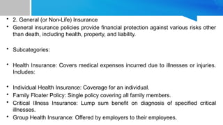 • 2. General (or Non-Life) Insurance
• General insurance policies provide financial protection against various risks other
than death, including health, property, and liability.
• Subcategories:
• Health Insurance: Covers medical expenses incurred due to illnesses or injuries.
Includes:
• Individual Health Insurance: Coverage for an individual.
• Family Floater Policy: Single policy covering all family members.
• Critical Illness Insurance: Lump sum benefit on diagnosis of specified critical
illnesses.
• Group Health Insurance: Offered by employers to their employees.
 