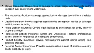 • Marine Insurance: Covers loss or damage to ships, cargo, and terminals during
transport over sea or inland waterways.
• Fire Insurance: Provides coverage against loss or damage due to fire and related
perils.
• Liability Insurance: Protects against legal liabilities arising from injuries or damages
to third parties, including:
• Public Liability Insurance: Covers legal liabilities to third parties for bodily injury or
property damage.
• Professional Liability Insurance (Errors and Omissions): Protects professionals
against claims of negligence or inadequate performance.
• Product Liability Insurance: Covers manufacturers against claims arising from
defective products.
• Personal Accident Insurance: Provides compensation in case of accidents causing
death, disability, or injury.
 