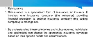 • Reinsurance
• Reinsurance is a specialized form of insurance for insurers. It
involves one insurance company (the reinsurer) providing
financial protection to another insurance company (the ceding
company) to manage risk.
• By understanding these categories and subcategories, individuals
and businesses can choose the appropriate insurance coverage
based on their specific needs and circumstances.
 
