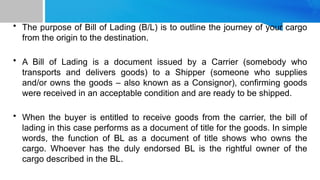 • The purpose of Bill of Lading (B/L) is to outline the journey of your cargo
from the origin to the destination.
• A Bill of Lading is a document issued by a Carrier (somebody who
transports and delivers goods) to a Shipper (someone who supplies
and/or owns the goods – also known as a Consignor), confirming goods
were received in an acceptable condition and are ready to be shipped.
• When the buyer is entitled to receive goods from the carrier, the bill of
lading in this case performs as a document of title for the goods. In simple
words, the function of BL as a document of title shows who owns the
cargo. Whoever has the duly endorsed BL is the rightful owner of the
cargo described in the BL.
 