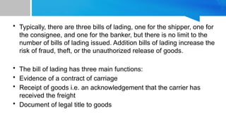 • Typically, there are three bills of lading, one for the shipper, one for
the consignee, and one for the banker, but there is no limit to the
number of bills of lading issued. Addition bills of lading increase the
risk of fraud, theft, or the unauthorized release of goods.
• The bill of lading has three main functions:
• Evidence of a contract of carriage
• Receipt of goods i.e. an acknowledgement that the carrier has
received the freight
• Document of legal title to goods
 