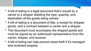 • A bill of lading is a legal document that's issued by a
carrier to a shipper detailing the type, quantity, and
destination of the goods being carried.
• A bill of lading is a document of title, a receipt for shipped
goods, and a contract between a carrier and a shipper.
• This document must accompany the shipped goods and
must be signed by an authorized representative from the
carrier, shipper, and receiver.
• A bill of lading can help prevent asset theft if it's managed
and reviewed properly.
 