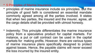 • 5 Principles of Marine Insurance
• principles of marine insurance include six principles. But the
principle of good faith is considered an essential mandate
commonly agreed among all the parties involved. It states
that when two parties, the insured and the insurer, agree, all
the cargo details shall be provided with utmost honesty.
• Indemnity: This principle differentiates the marine insurance
policy from a speculative product for capital markets. For
instance, a put or call contract can be used in the capital
markets for making profits. However, there are various types
of marine insurance plans specifically designed to protect
against losses. Hence, the payable claims will never exceed
the loss incurred by the insured entity.
 