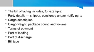 • The bill of lading includes, for example:
• Party details — shipper, consignee and/or notify party
• Cargo description
• Cargo weight, package count, and volume
• Terms of payment
• Port of loading
• Port of discharge
• Bill type
 