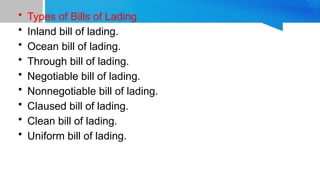 • Types of Bills of Lading
• Inland bill of lading.
• Ocean bill of lading.
• Through bill of lading.
• Negotiable bill of lading.
• Nonnegotiable bill of lading.
• Claused bill of lading.
• Clean bill of lading.
• Uniform bill of lading.
 