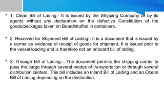 • 1. Clean Bill of Lading:- It is issued by the Shipping Company or by its
agents without any declaration on the defective Constitution of the
goods/packages taken on Board/stuffed in containers.
• 2. Received for Shipment Bill of Lading:- It is a document that is issued by
a carrier as evidence of receipt of goods for shipment. It is issued prior to
the vessel loading and is therefore not an onboard bill of lading.
• 3. Through Bill of Lading:-. The document permits the shipping carrier to
pass the cargo through several modes of transportation or through several
distribution centers. This bill includes an Inland Bill of Lading and an Ocean
Bill of Lading depending on the destination.
 