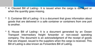 • 4. Claused Bill of Lading:- It is issued when the cargo is damaged or
when the quantity goes missing.
• 5. Container Bill of Lading:- It is a document that gives information about
goods that are delivered in a safe container or containers from one port
to another.
• 6. House Bill of Lading:- It is a document generated by an Ocean
Transport Intermediary freight forwarder or non-vessel operating
company. The document is an acknowledgment of the receipt of goods
that are shipped, issued to the suppliers when the cargo is received. This
Bill of Lading is also known as Forwarders Bill of Lading.
 