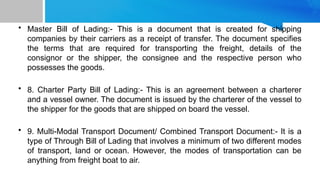• Master Bill of Lading:- This is a document that is created for shipping
companies by their carriers as a receipt of transfer. The document specifies
the terms that are required for transporting the freight, details of the
consignor or the shipper, the consignee and the respective person who
possesses the goods.
• 8. Charter Party Bill of Lading:- This is an agreement between a charterer
and a vessel owner. The document is issued by the charterer of the vessel to
the shipper for the goods that are shipped on board the vessel.
• 9. Multi-Modal Transport Document/ Combined Transport Document:- It is a
type of Through Bill of Lading that involves a minimum of two different modes
of transport, land or ocean. However, the modes of transportation can be
anything from freight boat to air.
 