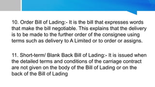 10. Order Bill of Lading:- It is the bill that expresses words
that make the bill negotiable. This explains that the delivery
is to be made to the further order of the consignee using
terms such as delivery to A Limited or to order or assigns.
11. Short-term/ Blank Back Bill of Lading:- It is issued when
the detailed terms and conditions of the carriage contract
are not given on the body of the Bill of Lading or on the
back of the Bill of Lading
 