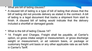 • What are bill of lading clauses?
• A claused bill of lading is a type of bill of lading that shows that the
bill of lading did not provide delivery as stated in the contract. A bill
of lading is a legal document that tracks a shipment from start to
finish. A claused bill of lading would indicate that the delivery
included a shortfall or damaged goods
• What is the bill of lading Clause 14?
• 14. Freight and Charges. Freight shall be payable, at Carrier's
option, on gross intake weight or measurement, or gross discharge
weight or measurement, or ad valorem basis, or package or
customary freight unit basis or any other applicable rate as set forth
in Carrier's Tariff.
 