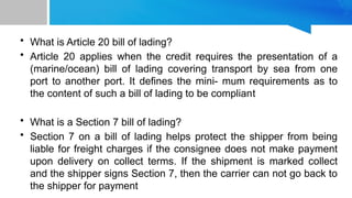 • What is Article 20 bill of lading?
• Article 20 applies when the credit requires the presentation of a
(marine/ocean) bill of lading covering transport by sea from one
port to another port. It defines the mini- mum requirements as to
the content of such a bill of lading to be compliant
• What is a Section 7 bill of lading?
• Section 7 on a bill of lading helps protect the shipper from being
liable for freight charges if the consignee does not make payment
upon delivery on collect terms. If the shipment is marked collect
and the shipper signs Section 7, then the carrier can not go back to
the shipper for payment
 