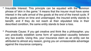 • Insurable Interest: This principle can be equated with the common
phrase of 'skin in the game.' It means that the insurer must have some
interest in the safe arrival of the goods at the end of the transit cycle. If
the goods arrive on time and undamaged, the insured entity stands to
benefit, and if they do not reach at their stipulated time in their
described condition, the same entity stands to bear a loss.
• Proximate Cause: If you get creative and think like a philosopher, you
can practically establish some form of speculated causality between
any two events. Using this, your insurance claim as an entity can be
attributed to almost any reason, giving you an unreasonable advantage
against the insurance company.
 