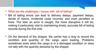 • What are the challenges / issues with bill of lading?
• Bill of lading errors can lead to delivery delays, payment delays,
denial of claims, incidental costs incurred, and even penalties or
fines. The later an error is caught, the more disruptive it will be,
making it particularly vital to maintaining timely, accurate bill of lading
records during the first mile.
• On the demand of the shipper, the carrier has a duty to record the
condition and quantity of the cargo upon loading. Problems
sometimes arise when the cargo is in a damaged condition or does
not tally with the quantity declared by the shipper.
 