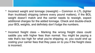 • Incorrect weight and tonnage (reweight) – Common in LTL (lighter
than truckload) shipping (where every pound matters), if the BOL
weight doesn’t match and the carrier needs to reweigh, expect
additional charges for the added tonnage. Check and double-check
your BOL weights, and definitely don’t fudge the numbers.
• Incorrect freight class – Marking the wrong freight class could
saddle you with higher fees than normal. You might be paying a
rate that’s too high for what you’re shipping; or, you could end up
costing your carrier fees that they pass on to you if the freight class
is incorrect.
 