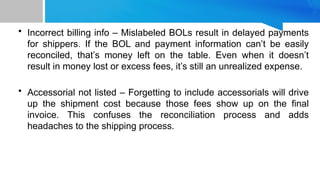 • Incorrect billing info – Mislabeled BOLs result in delayed payments
for shippers. If the BOL and payment information can’t be easily
reconciled, that’s money left on the table. Even when it doesn’t
result in money lost or excess fees, it’s still an unrealized expense.
• Accessorial not listed – Forgetting to include accessorials will drive
up the shipment cost because those fees show up on the final
invoice. This confuses the reconciliation process and adds
headaches to the shipping process.
 