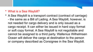 • What is a Sea Waybill?
• A Sea Waybill is a transport contract (contract of carriage)
- the same as a Bill of Lading. A Sea Waybill, however, is
not needed for cargo delivery and is only issued as a
cargo receipt. It can either be issued in hard copy format
or soft copy format. A Sea Waybill is not negotiable and
cannot be assigned to a third party. Wallenius Wilhelmsen
Ocean will deliver the cargo at destination to the person
or company described as Consignee in the Sea Waybill.
 