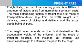 FREIGHT RATE
• Freight Rate, the cost of transporting goods, is reflective of
a number of factors aside from normal transportation costs.
The main determining factors of freight rate are: mode of
transportation (truck, ship, train, air craft), weight, size,
distance, points of pickup and delivery, and the actual
goods being shipped.
• The freight rate depends on the final destination, the
accountable weight of the shipment and the mode of
transport selected. For instance, air carriers use
dimensional weight to determine the price for the cargo.
 