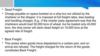 • Dead Freight:
• Charge payable on space booked on a ship but not utilized by the
charterer or the shipper. It is imposed at full freight rates, less loading
and handling charges. E.g., if the charter party agreement was that the
charterers would load 50,000 tons of wheat, but he loaded only 40,000
tons, the ship owner will claim dead freight on 10,000 tons at the
agreed rate of freight.
• Back Freight:
• This arises when goods have dispatched to a certain port, and on
arrival are refused. The freight charged for the return of the goods
constitutes Back Freight.
 