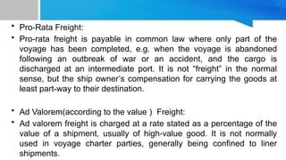 • Pro-Rata Freight:
• Pro-rata freight is payable in common law where only part of the
voyage has been completed, e.g. when the voyage is abandoned
following an outbreak of war or an accident, and the cargo is
discharged at an intermediate port. It is not “freight” in the normal
sense, but the ship owner’s compensation for carrying the goods at
least part-way to their destination.
• Ad Valorem(according to the value ) Freight:
• Ad valorem freight is charged at a rate stated as a percentage of the
value of a shipment, usually of high-value good. It is not normally
used in voyage charter parties, generally being confined to liner
shipments.
 