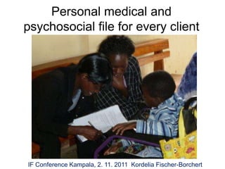 Personal medical and
psychosocial file for every client




IF Conference Kampala, 2. 11. 2011 Kordelia Fischer-Borchert
 