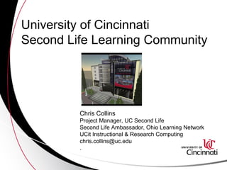 University of Cincinnati  Second Life Learning Community Chris Collins  Project Manager, UC Second Life Second Life Ambassador, Ohio Learning Network UCit Instructional & Research Computing [email_address] . 