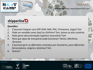 ORGANIZAÇÃO PARCEIROS
THANKS!
Shipperline Team, www.shipperform.com
Questões:
1. É possível integrar com ERP (SAP, NAV, PHC, Primavera, Sage)? Sim
2. Pode ser vendido como SaaS ou OnPrem? Sim, temos os dois cenários
3. Pode gerar documentação logística necessária? Sim
4. Para que tipos de transporte pode funcionar? Aéreo, Marítimo,
Terrestre
5. É possível gerir os diferentes contratos por Inconterm, para diferentes
fornecedores, origens e destinos? Sim
6. Outras?
 