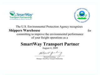 The U.S. Environmental Protection Agency recognizes
Shippers Warehouse                                           for
    committing to improve the environmental performance
               of your freight operations as a

       SmartWay Transport Partner
                           August 4, 2009


                             Mitchell Greenberg
                   Manager, SmartWay Transport Partnership
 