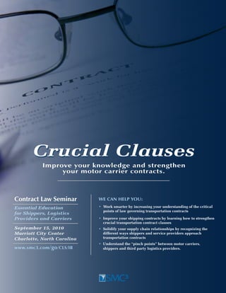 Crucial Clauses
           Improve your knowledge and strengthen
                your motor carrier contracts.



Contract law Seminar        We Can Help you:
Essential Education         • Work smarter by increasing your understanding of the critical
                              points of law governing transportation contracts
for Shippers, Logistics
Providers and Carriers      • Improve your shipping contracts by learning how to strengthen
                              crucial transportation contract clauses
September 15, 2010          • Solidify your supply chain relationships by recognizing the
Marriott City Center          different ways shippers and service providers approach
Charlotte, North Carolina     transportation contracts
                            • Understand the “pinch points” between motor carriers,
www.smc3.com /go /ClS/IB      shippers and third party logistics providers.
 