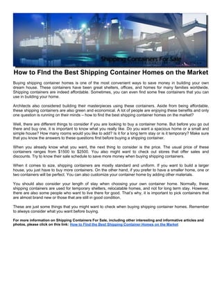 How to FInd the Best Shipping Container Homes on the Market
Buying shipping container homes is one of the most convenient ways to save money in building your own
dream house. These containers have been great shelters, offices, and homes for many families worldwide.
Shipping containers are indeed affordable. Sometimes, you can even find some free containers that you can
use in building your home.

Architects also considered building their masterpieces using these containers. Aside from being affordable,
these shipping containers are also green and economical. A lot of people are enjoying these benefits and only
one question is running on their minds – how to find the best shipping container homes on the market?

Well, there are different things to consider if you are looking to buy a container home. But before you go out
there and buy one, it is important to know what you really like. Do you want a spacious home or a small and
simple house? How many rooms would you like to add? Is it for a long term stay or is it temporary? Make sure
that you know the answers to these questions first before buying a shipping container.

When you already know what you want, the next thing to consider is the price. The usual price of these
containers ranges from $1500 to $2500. You also might want to check out stores that offer sales and
discounts. Try to know their sale schedule to save more money when buying shipping containers.

When it comes to size, shipping containers are mostly standard and uniform. If you want to build a larger
house, you just have to buy more containers. On the other hand, if you prefer to have a smaller home, one or
two containers will be perfect. You can also customize your container home by adding other materials.

You should also consider your length of stay when choosing your own container home. Normally, these
shipping containers are used for temporary shelters, relocatable homes, and not for long term stay. However,
there are also some people who want to live there for good. That’s why, it is important to pick containers that
are almost brand new or those that are still in good condition.

These are just some things that you might want to check when buying shipping container homes. Remember
to always consider what you want before buying.

For more information on Shipping Containers For Sale, including other interesting and informative articles and
photos, please click on this link: How to FInd the Best Shipping Container Homes on the Market
 