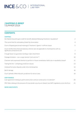 SHIPPING E-BRIEF
SUMMER 2014
CONTENTS
SHIPPING
Are Owners bound to give credit for benefit obtained following Charterers’ repudiation?	 2
The correct test for anticipatory breach by renunciation	 4
Court of Appeal gives broad meaning to “charterers’ agents” in off-hire clause	 5
Court clarifies that enhanced statutory interest rate not applicable to charterparties with no
significant connection to UK		 7
A tough lesson on guarantee wordings: triple-check them!	 8
Package limitation – can a cargo claimant “pick and mix”?	 10
Charterer who expressed intention to perform in future nonetheless held to be in repudiatory breach	 11
Towing the line – competing jurisdiction clauses		 13
Underperformance disputes under time charterparties	 14
Berth damage		 16
Court upholds LMAA tribunal’s jurisdiction to rule on costs	 18
SHIP FINANCE
Loan agreement relating to yacht construction contract construed as “on demand”	 20
PRC Rules relating to the provision of cross-border security are relaxed: new SAFE regulations come into force	 21
NEWS AND EVENTS
 