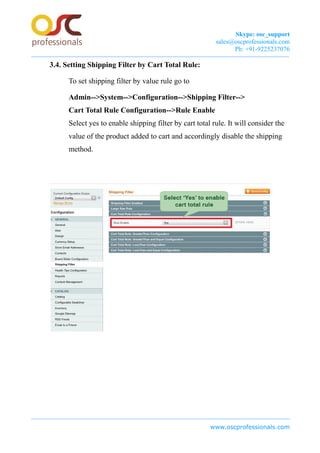 Skype: osc_support
sales@oscprofessionals.com
Ph: +91-9225237076
3.4. Setting Shipping Filter by Cart Total Rule:
To set shipping filter by value rule go to
Admin-->System-->Configuration-->Shipping Filter-->
Cart Total Rule Configuration-->Rule Enable
Select yes to enable shipping filter by cart total rule. It will consider the
value of the product added to cart and accordingly disable the shipping
method.
www.oscprofessionals.com
 