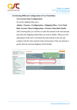 Skype: osc_support
sales@oscprofessionals.com
Ph: +91-9225237076
3.5.Selecting Different Configuration of Cart Total Rule:
3.5.1.Greater than Configuration:
To set this shipping filter go to
Admin-->System-->Configuration-->Shipping Filter-->Cart Total
Rule: Greater Than Configuration-->Greater Than Rule Enable
After selecting this you will have to enter the amount in the total amount
and select the shipping method that you want to disable. When you will
add product to the cart it will check the total amount in the cart and
compare with the enter amount in this total amount. If the cart amount is
greater than the selected shipping will be disable.
www.oscprofessionals.com
 