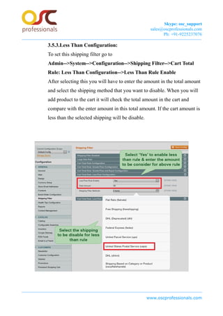 Skype: osc_support
sales@oscprofessionals.com
Ph: +91-9225237076
3.5.3.Less Than Configuration:
To set this shipping filter go to
Admin-->System-->Configuration-->Shipping Filter-->Cart Total
Rule: Less Than Configuration-->Less Than Rule Enable
After selecting this you will have to enter the amount in the total amount
and select the shipping method that you want to disable. When you will
add product to the cart it will check the total amount in the cart and
compare with the enter amount in this total amount. If the cart amount is
less than the selected shipping will be disable.
www.oscprofessionals.com
 