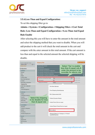 Skype: osc_support
sales@oscprofessionals.com
Ph: +91-9225237076
3.5.4.Less Than and Equal Configuration:
To set this shipping filter go to
Admin-->System-->Configuration-->Shipping Filter-->Cart Total
Rule: Less Than and Equal Configuration-->Less Than And Equal
Rule Enable
After selecting this you will have to enter the amount in the total amount
and select the shipping method that you want to disable. When you will
add product to the cart it will check the total amount in the cart and
compare with the enter amount in this total amount. If the cart amount is
less than and equal to the selected amount the selected shipping will be
disable.
www.oscprofessionals.com
 
