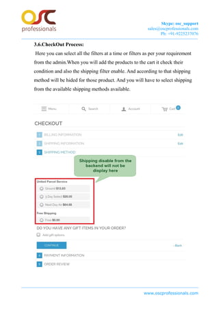 Skype: osc_support
sales@oscprofessionals.com
Ph: +91-9225237076
3.6.CheckOut Process:
Here you can select all the filters at a time or filters as per your requirement
from the admin.When you will add the products to the cart it check their
condition and also the shipping filter enable. And according to that shipping
method will be hided for those product. And you will have to select shipping
from the available shipping methods available.
www.oscprofessionals.com
 