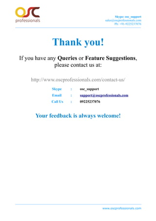Skype: osc_support
sales@oscprofessionals.com
Ph: +91-9225237076
Thank you!
If you have any Queries or Feature Suggestions,
please contact us at:
http://www.oscprofessionals.com/contact-us/
Skype : osc_support
Email : support@oscprofessionals.com
Call Us : 09225237076
Your feedback is always welcome!
www.oscprofessionals.com
 