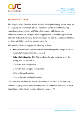 Skype: osc_support
sales@oscprofessionals.com
Ph: +91-9225237076
1) INTRODUCTION:
The Shipping Filter Extension allows advance filtering of shipping method based on
the shopping cart information. This module allows you to disable the shipping
method according to the size and Value of the quantity added to the cart.
Here Administrator can configure which shipping method should be applicable for
particular cart details. By using this extension you can limit the shipping method you
need instead of blocking all the shipping methods.
This modules filters the shipping on following attribute:
• Size: From backened you can mention whether the product is large and in the
same hide the shipping for those product.
• Value of the Quantity: This filter works on the total cart value as per the
setting from the backend as
i. Greater than configuration
ii. Greater than and equal configuration
iii. Less than configuration
iv. Less than and equal configuration
You can enable one filter at a time or you can use all the filters at the same time.
Here free shipping will be applicable only when the cart total is above 100 or it will
be applicable when the cart contains minimum value as 100.
www.oscprofessionals.com
 