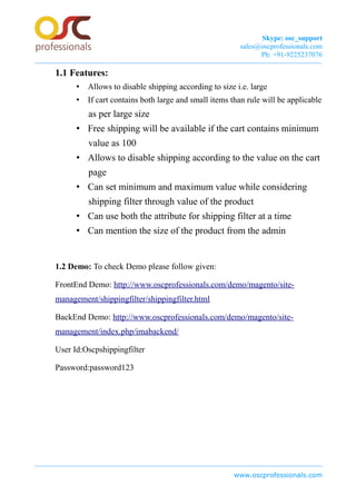 Skype: osc_support
sales@oscprofessionals.com
Ph: +91-9225237076
1.1 Features:
• Allows to disable shipping according to size i.e. large
• If cart contains both large and small items than rule will be applicable
as per large size
• Free shipping will be available if the cart contains minimum
value as 100
• Allows to disable shipping according to the value on the cart
page
• Can set minimum and maximum value while considering
shipping filter through value of the product
• Can use both the attribute for shipping filter at a time
• Can mention the size of the product from the admin
1.2 Demo: To check Demo please follow given:
FrontEnd Demo: http://www.oscprofessionals.com/demo/magento/site-
management/shippingfilter/shippingfilter.html
BackEnd Demo: http://www.oscprofessionals.com/demo/magento/site-
management/index.php/imabackend/
User Id:Oscpshippingfilter
Password:password123
www.oscprofessionals.com
 