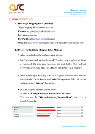 Skype: osc_support
sales@oscprofessionals.com
Ph: +91-9225237076
2) HOW TO SET UP:
2.1 How to get Shipping Filter (Module):
To get Shipping Filter Module you can
Contact: support@oscprofessionals.com
For payment you can
Pay Pal Id: sales@oscprofessionals.com
Once it all done we will contact you and will provide you all related files.
2.2 Process for Installing Shipping Filter Module:
▪ After Downloading the module, please unzip it.
▪ Use Ftp client (such as filezilla, cuteFTP etc) to copy or upload all folder
of unzipped file into your Magento site root folder. This will not
overwrite any existing files, just add new files to the folder structure.
▪ After uploading is done, log in to your Magento administration panel to
refresh cache. Go to System --> Cache Management. Select all caches
and take action “Refresh” then submit.
▪ In your Magento backend, please access
System --> Configuration --> Advanced --> Advanced
You can see the "Oscprofessionals_ShippingFilter" tab, if it is
installed properly.
www.oscprofessionals.com
 