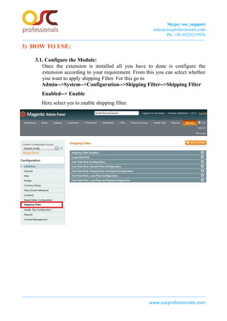 Skype: osc_support
sales@oscprofessionals.com
Ph: +91-9225237076
3) HOW TO USE:
3.1. Configure the Module:
Once the extension is installed all you have to done is configure the
extension according to your requirement. From this you can select whether
you want to apply shipping Filter. For this go to
Admin-->System-->Configuration-->Shipping Filter-->Shipping Filter
Enabled--> Enable
Here select yes to enable shipping filter.
www.oscprofessionals.com
 