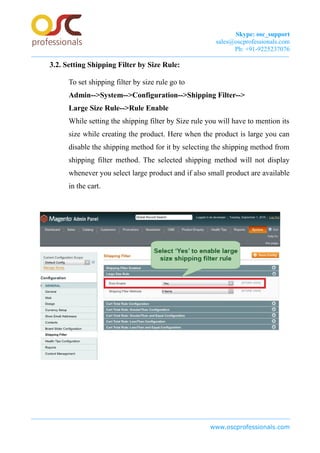 Skype: osc_support
sales@oscprofessionals.com
Ph: +91-9225237076
3.2. Setting Shipping Filter by Size Rule:
To set shipping filter by size rule go to
Admin-->System-->Configuration-->Shipping Filter-->
Large Size Rule-->Rule Enable
While setting the shipping filter by Size rule you will have to mention its
size while creating the product. Here when the product is large you can
disable the shipping method for it by selecting the shipping method from
shipping filter method. The selected shipping method will not display
whenever you select large product and if also small product are available
in the cart.
www.oscprofessionals.com
 